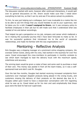 www.educatererindia.com , 07830294949 Gautam Singh
The discussion started with work, however after continued interactions, it would spill
over to general discussions on life. Drenn would make sure that I noted down
everything he told me, so that I can try and see if his advice solved my problems.
To him, he was just helping out a colleague, but it was invaluable to a rookie like me
to be able to ask him things that you would hesitate to ask to your supervisor, lest
he takes you for a dolt. I wasn’t assigned to Drenn, nor it was company policy to
facilitate employees in their job but he still made sure that I understood what was
needed of me and deliver accordingly.
That helped me get a perspective on my job, company and career which mattered a
lot in making the successful journey that I have been fortunate to make so far. It
was his successful guidance that introduced me to the world of corporate
relationships, and made me familiar with the way organizations run.”
Mentoring - Reflective Analysis
Rirk Douglas was a shipping manager at a prominent online shopping company. His
overseer Simon Cowel, along with his crew, had worked in the business for over five
years. Cowel encouraged this crew-members to participate in monthly contests to
see which team managed to load the delivery truck with the maximum speed,
orderliness and accuracy.
The winning team would be given a crater of beer and some cash to purchase a meal
of their own. This money was pooled in from all the team-mates, so it was a self-
sponsored treat and didn‟t cost Mr. Douglas.
Over the last few months, Douglas had started receiving increased complaints from
customers over improper dispatch products being placed in the wrong trucks, and
customers missing the delivery of their products on the desired day due to it.
Douglas called upon Cowel to have a closed-door conversation with him regarding
what he was up to. Cowel stood up for his men and said emphatically that these
guys were the best he had ever supervised.