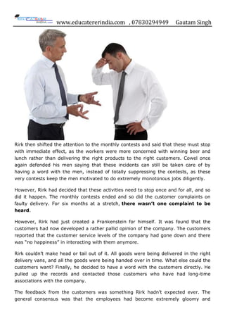 www.educatererindia.com , 07830294949 Gautam Singh
Rirk then shifted the attention to the monthly contests and said that these must stop
with immediate effect, as the workers were more concerned with winning beer and
lunch rather than delivering the right products to the right customers. Cowel once
again defended his men saying that these incidents can still be taken care of by
having a word with the men, instead of totally suppressing the contests, as these
very contests keep the men motivated to do extremely monotonous jobs diligently.
However, Rirk had decided that these activities need to stop once and for all, and so
did it happen. The monthly contests ended and so did the customer complaints on
faulty delivery. For six months at a stretch, there wasn’t one complaint to be
heard.
However, Rirk had just created a Frankenstein for himself. It was found that the
customers had now developed a rather pallid opinion of the company. The customers
reported that the customer service levels of the company had gone down and there
was “no happiness” in interacting with them anymore.
Rirk couldn‟t make head or tail out of it. All goods were being delivered in the right
delivery vans, and all the goods were being handed over in time. What else could the
customers want? Finally, he decided to have a word with the customers directly. He
pulled up the records and contacted those customers who have had long-time
associations with the company.
The feedback from the customers was something Rirk hadn‟t expected ever. The
general consensus was that the employees had become extremely gloomy and