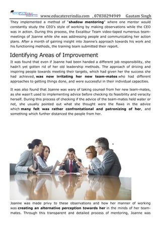 www.educatererindia.com , 07830294949 Gautam Singh
They implemented a method of “shadow mentoring” where one mentor would
constantly study the CEO‟s style of working by making observations while the CEO
was in action. During this process, the Excalibur Team video-taped numerous team-
meetings of Joanne while she was addressing people and communicating her action
plans. After a month of gaining insight into Joanne‟s approach towards his work and
his functioning methods, the training team submitted their report.
Identifying Areas of Improvement
It was found that even if Joanne had been handed a different job responsibility, she
hadn‟t yet gotten rid of her old leadership methods. The approach of driving and
inspiring people towards meeting their targets, which had given her the success she
had achieved, was now irritating her new team-mates who had different
approaches to getting things done, and were successful in their individual capacities.
It was also found that Joanne was wary of taking counsel from her new team-mates,
as she wasn‟t used to implementing advice before checking its feasibility and veracity
herself. During this process of checking if the advice of the team-mates held water or
not, she usually pointed out what she thought were the flaws in the advice
which many felt was rather confrontational and patronizing of her, and
something which further distanced the people from her.
Joanne was made privy to these observations and how her manner of working
was creating an alternative perception towards her in the minds of her team-
mates. Through this transparent and detailed process of mentoring, Joanne was