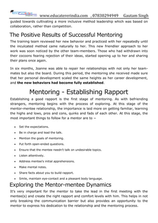 www.educatererindia.com , 07830294949 Gautam Singh
guided towards cultivating a more inclusive method leadership which was based on
collaboration, rather than competition.
The Positive Results of Successful Mentoring
The training team reviewed her new behavior and practiced with her repeatedly until
the inculcated method came naturally to her. This new friendlier approach to her
work was soon noticed by the other team-members. Those who had withdrawn into
their cocoons fearing rejection of their ideas, started opening up to her and sharing
their plans once again.
In six months, Joanne was able to repair her relationships with not only her team-
mates but also the board. During this period, the mentoring she received made sure
that her personal development scaled the same heights as her career development,
and the new behaviors had become fully established.
Mentoring - Establishing Rapport
Establishing a good rapport is the first stage of mentoring. As with befriending
strangers, mentoring begins with the process of exploring. At this stage of the
mentor-mentee relationship, the importance is laid more on getting familiar, learning
the highs and lows, pros and cons, quirks and fads of each other. At this stage, the
most important things to follow for a mentor are to −
Set the expectations.
Be in charge and lead the talk.
Mention the goals of mentoring.
Put forth open-ended questions.
Ensure that the mentee needn‟t talk on undesirable topics.
Listen attentively.
Address mentee‟s initial apprehensions.
Make mental notes.
Share facts about you to build rapport.
Smile, maintain eye-contact and a pleasant body language.
Exploring the Mentor-mentee Dynamics
It‟s very important for the mentor to take the lead in the first meeting with the
mentee(s) and create the right rapport and comfort levels with him. This helps in not
only breaking the communication barrier but also provides an opportunity to the
mentor to express his dedication to the relationship and the mentoring process.