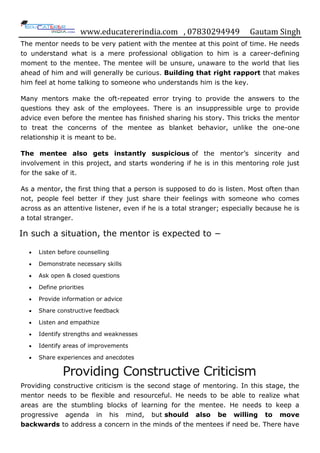 www.educatererindia.com , 07830294949 Gautam Singh
The mentor needs to be very patient with the mentee at this point of time. He needs
to understand what is a mere professional obligation to him is a career-defining
moment to the mentee. The mentee will be unsure, unaware to the world that lies
ahead of him and will generally be curious. Building that right rapport that makes
him feel at home talking to someone who understands him is the key.
Many mentors make the oft-repeated error trying to provide the answers to the
questions they ask of the employees. There is an insuppressible urge to provide
advice even before the mentee has finished sharing his story. This tricks the mentor
to treat the concerns of the mentee as blanket behavior, unlike the one-one
relationship it is meant to be.
The mentee also gets instantly suspicious of the mentor‟s sincerity and
involvement in this project, and starts wondering if he is in this mentoring role just
for the sake of it.
As a mentor, the first thing that a person is supposed to do is listen. Most often than
not, people feel better if they just share their feelings with someone who comes
across as an attentive listener, even if he is a total stranger; especially because he is
a total stranger.
In such a situation, the mentor is expected to −
Listen before counselling
Demonstrate necessary skills
Ask open & closed questions
Define priorities
Provide information or advice
Share constructive feedback
Listen and empathize
Identify strengths and weaknesses
Identify areas of improvements
Share experiences and anecdotes
Providing Constructive Criticism
Providing constructive criticism is the second stage of mentoring. In this stage, the
mentor needs to be flexible and resourceful. He needs to be able to realize what
areas are the stumbling blocks of learning for the mentee. He needs to keep a
progressive agenda in his mind, but should also be willing to move
backwards to address a concern in the minds of the mentees if need be. There have