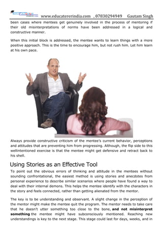 www.educatererindia.com , 07830294949 Gautam Singh
been cases where mentees get genuinely involved in the process of mentoring if
their old misinterpretations of norms have been addressed in a logical and
constructive manner.
When this initial block is addressed, the mentee wants to learn things with a more
positive approach. This is the time to encourage him, but not rush him. Let him learn
at his own pace.
Always provide constructive criticism of the mentee‟s current behavior, perceptions
and attitudes that are preventing him from progressing. Although, the flip side to this
wellintentioned exercise is that the mentee might get defensive and retract back to
his shell.
Using Stories as an Effective Tool
To point out the obvious errors of thinking and attitude in the mentees without
sounding confrontational, the easiest method is using stories and anecdotes from
personal experience to describe similar scenarios where people have found a way to
deal with their internal demons. This helps the mentee identify with the characters in
the story and feels connected, rather than getting alienated from the mentor.
The key is to be understanding and observant. A slight change in the perception of
the mentor might make the mentee quit the program. The mentor needs to take care
that he doesn‟t utter something too close to the bone, and not misinterpret
something the mentee might have subconsciously mentioned. Reaching new
understandings is key to the next stage. This stage could last for days, weeks, and in