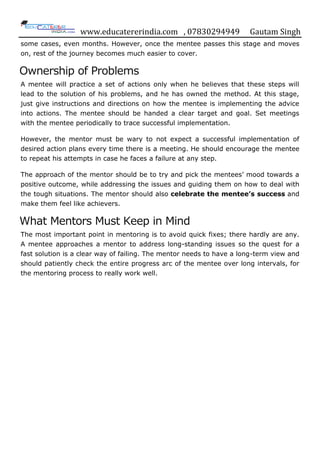 www.educatererindia.com , 07830294949 Gautam Singh
some cases, even months. However, once the mentee passes this stage and moves
on, rest of the journey becomes much easier to cover.
Ownership of Problems
A mentee will practice a set of actions only when he believes that these steps will
lead to the solution of his problems, and he has owned the method. At this stage,
just give instructions and directions on how the mentee is implementing the advice
into actions. The mentee should be handed a clear target and goal. Set meetings
with the mentee periodically to trace successful implementation.
However, the mentor must be wary to not expect a successful implementation of
desired action plans every time there is a meeting. He should encourage the mentee
to repeat his attempts in case he faces a failure at any step.
The approach of the mentor should be to try and pick the mentees‟ mood towards a
positive outcome, while addressing the issues and guiding them on how to deal with
the tough situations. The mentor should also celebrate the mentee’s success and
make them feel like achievers.
What Mentors Must Keep in Mind
The most important point in mentoring is to avoid quick fixes; there hardly are any.
A mentee approaches a mentor to address long-standing issues so the quest for a
fast solution is a clear way of failing. The mentor needs to have a long-term view and
should patiently check the entire progress arc of the mentee over long intervals, for
the mentoring process to really work well.