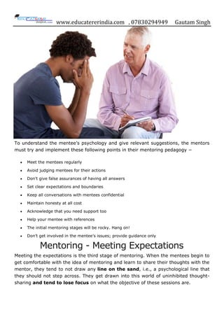 www.educatererindia.com , 07830294949 Gautam Singh
To understand the mentee‟s psychology and give relevant suggestions, the mentors
must try and implement these following points in their mentoring pedagogy −
Meet the mentees regularly
Avoid judging mentees for their actions
Don‟t give false assurances of having all answers
Set clear expectations and boundaries
Keep all conversations with mentees confidential
Maintain honesty at all cost
Acknowledge that you need support too
Help your mentee with references
The initial mentoring stages will be rocky. Hang on!
Don‟t get involved in the mentee‟s issues; provide guidance only
Mentoring - Meeting Expectations
Meeting the expectations is the third stage of mentoring. When the mentees begin to
get comfortable with the idea of mentoring and learn to share their thoughts with the
mentor, they tend to not draw any line on the sand, i.e., a psychological line that
they should not step across. They get drawn into this world of uninhibited thought-
sharing and tend to lose focus on what the objective of these sessions are.