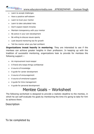 www.educatererindia.com , 07830294949 Gautam Singh
Learn to accept challenges
Have a positive self-esteem
Learn to trust your mentor
Learn to take calculated risks
Don‟t expect instant miracles
Maintain transparency with your mentor
Be active in your own development
Be willing to discuss issues openly
Look beyond mentoring too for growth
Tell the mentor when you feel confident
Organizations invest heavily in mentoring. They are interested to see if the
mentees can achieve greater heights in their profession. In keeping up with the
tradition of successful mentoring, organizations look to provide for mentees the
following support −
An improvement track-keeper
A friend who keeps things confidential
A source of knowledge
A guide for career development
A source of encouragement
A source of emotional support
A guide for time management
A guide for personal development
Mentee Goals – Worksheet
The following worksheet is designed to provide a realistic deadline to the mentee, in
which he can self-evaluate his goals by mentioning the time it‟s going to take for him
to achieve them.
Description
To be completed by