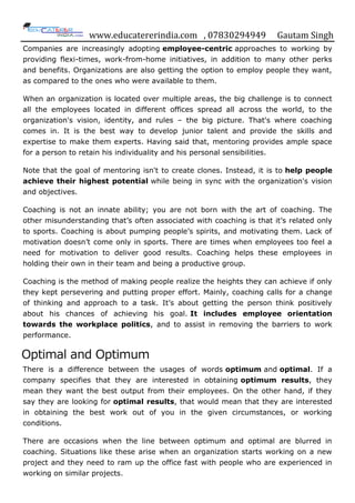 www.educatererindia.com , 07830294949 Gautam Singh
Companies are increasingly adopting employee-centric approaches to working by
providing flexi-times, work-from-home initiatives, in addition to many other perks
and benefits. Organizations are also getting the option to employ people they want,
as compared to the ones who were available to them.
When an organization is located over multiple areas, the big challenge is to connect
all the employees located in different offices spread all across the world, to the
organization's vision, identity, and rules – the big picture. That's where coaching
comes in. It is the best way to develop junior talent and provide the skills and
expertise to make them experts. Having said that, mentoring provides ample space
for a person to retain his individuality and his personal sensibilities.
Note that the goal of mentoring isn't to create clones. Instead, it is to help people
achieve their highest potential while being in sync with the organization's vision
and objectives.
Coaching is not an innate ability; you are not born with the art of coaching. The
other misunderstanding that‟s often associated with coaching is that it‟s related only
to sports. Coaching is about pumping people‟s spirits, and motivating them. Lack of
motivation doesn‟t come only in sports. There are times when employees too feel a
need for motivation to deliver good results. Coaching helps these employees in
holding their own in their team and being a productive group.
Coaching is the method of making people realize the heights they can achieve if only
they kept persevering and putting proper effort. Mainly, coaching calls for a change
of thinking and approach to a task. It‟s about getting the person think positively
about his chances of achieving his goal. It includes employee orientation
towards the workplace politics, and to assist in removing the barriers to work
performance.
Optimal and Optimum
There is a difference between the usages of words optimum and optimal. If a
company specifies that they are interested in obtaining optimum results, they
mean they want the best output from their employees. On the other hand, if they
say they are looking for optimal results, that would mean that they are interested
in obtaining the best work out of you in the given circumstances, or working
conditions.
There are occasions when the line between optimum and optimal are blurred in
coaching. Situations like these arise when an organization starts working on a new
project and they need to ram up the office fast with people who are experienced in
working on similar projects.