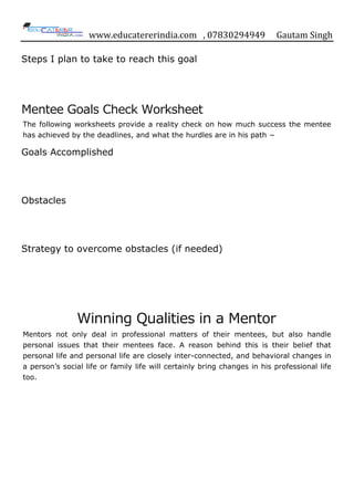 www.educatererindia.com , 07830294949 Gautam Singh
Steps I plan to take to reach this goal
Mentee Goals Check Worksheet
The following worksheets provide a reality check on how much success the mentee
has achieved by the deadlines, and what the hurdles are in his path −
Goals Accomplished
Obstacles
Strategy to overcome obstacles (if needed)
Winning Qualities in a Mentor
Mentors not only deal in professional matters of their mentees, but also handle
personal issues that their mentees face. A reason behind this is their belief that
personal life and personal life are closely inter-connected, and behavioral changes in
a person‟s social life or family life will certainly bring changes in his professional life
too.