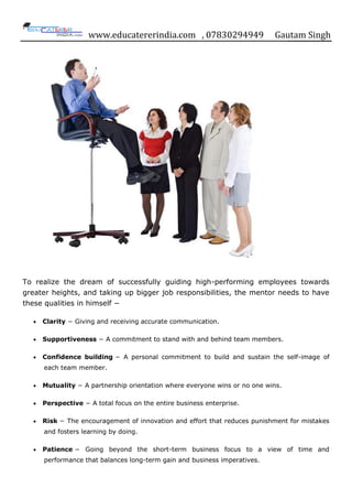 www.educatererindia.com , 07830294949 Gautam Singh
To realize the dream of successfully guiding high-performing employees towards
greater heights, and taking up bigger job responsibilities, the mentor needs to have
these qualities in himself −
Clarity − Giving and receiving accurate communication.
Supportiveness − A commitment to stand with and behind team members.
Confidence building − A personal commitment to build and sustain the self-image of
each team member.
Mutuality − A partnership orientation where everyone wins or no one wins.
Perspective − A total focus on the entire business enterprise.
Risk − The encouragement of innovation and effort that reduces punishment for mistakes
and fosters learning by doing.
Patience − Going beyond the short-term business focus to a view of time and
performance that balances long-term gain and business imperatives.
