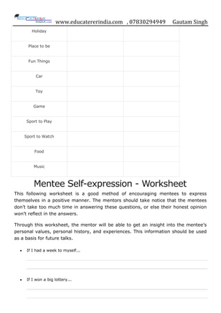 www.educatererindia.com , 07830294949 Gautam Singh
Holiday
Place to be
Fun Things
Car
Toy
Game
Sport to Play
Sport to Watch
Food
Music
Mentee Self-expression - Worksheet
This following worksheet is a good method of encouraging mentees to express
themselves in a positive manner. The mentors should take notice that the mentees
don‟t take too much time in answering these questions, or else their honest opinion
won‟t reflect in the answers.
Through this worksheet, the mentor will be able to get an insight into the mentee‟s
personal values, personal history, and experiences. This information should be used
as a basis for future talks.
 If I had a week to myself...
 If I won a big lottery...
 