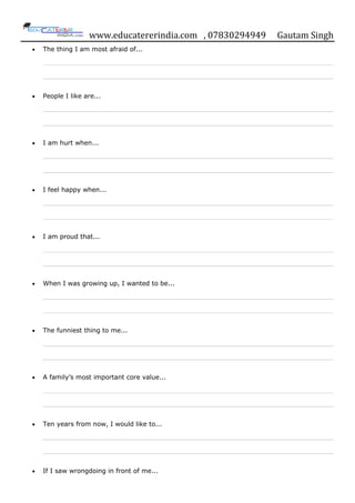 www.educatererindia.com , 07830294949 Gautam Singh
The thing I am most afraid of...
People I like are...
I am hurt when...
I feel happy when...
I am proud that...
When I was growing up, I wanted to be...
The funniest thing to me...
A family‟s most important core value...
Ten years from now, I would like to...
If I saw wrongdoing in front of me...