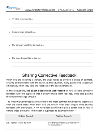 www.educatererindia.com , 07830294949 Gautam Singh
My ideal job would be...
I was wrongly accused of...
The person I would like to meet is...
The place I would like to live is...
Sharing Corrective Feedback
When you are coaching a person, the pupil tends to develop a sense of comfort,
security and familiarity with the coach. In this situation, many pupils tend to get hurt
emotionally when they take the feedback of the coach personally.
In these situations, the coach needs to be well-versed on how to share corrective
feedback with the pupils so that it doesn‟t make them feel bad, while also passing
the desired message through.
The following worksheet features some of the most common observations coaches all
over the world make when they lose the control over their tongue while sharing
feedback with their pupils. A few have been answered to give a better idea on how to
handle these situations. The reader is supposed to attempt the rest −
Critical Remark Positive Remark
Did I not tell you to do that! Was there something unclear about
my instructions?