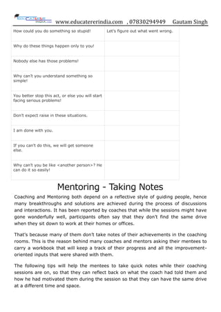 www.educatererindia.com , 07830294949 Gautam Singh
How could you do something so stupid! Let‟s figure out what went wrong.
Why do these things happen only to you!
Nobody else has those problems!
Why can‟t you understand something so
simple!
You better stop this act, or else you will start
facing serious problems!
Don‟t expect raise in these situations.
I am done with you.
If you can‟t do this, we will get someone
else.
Why can‟t you be like <another person>? He
can do it so easily!
Mentoring - Taking Notes
Coaching and Mentoring both depend on a reflective style of guiding people, hence
many breakthroughs and solutions are achieved during the process of discussions
and interactions. It has been reported by coaches that while the sessions might have
gone wonderfully well, participants often say that they don‟t find the same drive
when they sit down to work at their homes or offices.
That‟s because many of them don‟t take notes of their achievements in the coaching
rooms. This is the reason behind many coaches and mentors asking their mentees to
carry a workbook that will keep a track of their progress and all the improvement-
oriented inputs that were shared with them.
The following tips will help the mentees to take quick notes while their coaching
sessions are on, so that they can reflect back on what the coach had told them and
how he had motivated them during the session so that they can have the same drive
at a different time and space.