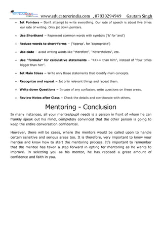 www.educatererindia.com , 07830294949 Gautam Singh
Jot Pointers − Don‟t attempt to write everything. Our rate of speech is about five times
our rate of writing. Only jot down pointers.
Use Shorthand − Represent common words with symbols („&‟ for „and‟)
Reduce words to short-forms − („Approp‟. for „appropriate‟)
Use code − avoid writing words like “therefore”, “nevertheless”, etc.
Use "formula" for calculative statements − “4X>= than him”, instead of “four times
bigger than him”.
Jot Main Ideas − Write only those statements that identify main concepts.
Recognize and repeat − Jot only relevant things and repeat them.
Write down Questions − In case of any confusion, write questions on these areas.
Review Notes after Class − Check the details and corroborate with others.
Mentoring - Conclusion
In many instances, all your mentee/pupil needs is a person in front of whom he can
frankly speak out his mind, completely convinced that the other person is going to
keep the entire conversation confidential.
However, there will be cases, where the mentors would be called upon to handle
certain sensitive and serious areas too. It is therefore, very important to know your
mentee and know how to start the mentoring process. It‟s important to remember
that the mentee has taken a step forward in opting for mentoring as he wants to
improve. In selecting you as his mentor, he has reposed a great amount of
confidence and faith in you.