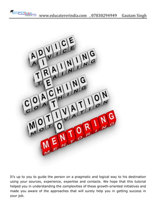 www.educatererindia.com , 07830294949 Gautam Singh
It‟s up to you to guide the person on a pragmatic and logical way to his destination
using your sources, experience, expertise and contacts. We hope that this tutorial
helped you in understanding the complexities of these growth-oriented initiatives and
made you aware of the approaches that will surely help you in getting success in
your job.