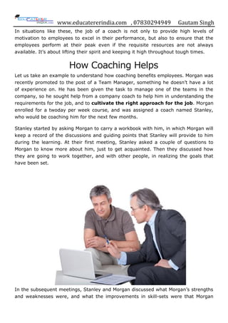 www.educatererindia.com , 07830294949 Gautam Singh
In situations like these, the job of a coach is not only to provide high levels of
motivation to employees to excel in their performance, but also to ensure that the
employees perform at their peak even if the requisite resources are not always
available. It‟s about lifting their spirit and keeping it high throughout tough times.
How Coaching Helps
Let us take an example to understand how coaching benefits employees. Morgan was
recently promoted to the post of a Team Manager, something he doesn‟t have a lot
of experience on. He has been given the task to manage one of the teams in the
company, so he sought help from a company coach to help him in understanding the
requirements for the job, and to cultivate the right approach for the job. Morgan
enrolled for a twoday per week course, and was assigned a coach named Stanley,
who would be coaching him for the next few months.
Stanley started by asking Morgan to carry a workbook with him, in which Morgan will
keep a record of the discussions and guiding points that Stanley will provide to him
during the learning. At their first meeting, Stanley asked a couple of questions to
Morgan to know more about him, just to get acquainted. Then they discussed how
they are going to work together, and with other people, in realizing the goals that
have been set.
In the subsequent meetings, Stanley and Morgan discussed what Morgan‟s strengths
and weaknesses were, and what the improvements in skill-sets were that Morgan