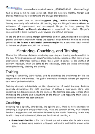 www.educatererindia.com , 07830294949 Gautam Singh
had to bring in him to excel at his job. Over the next few months, Morgan and
Stanley met regularly to understand and analyze their progress.
They also spent time on discussing game play, tactics, and team building.
Stanley constantly referred to his old coaching logs and Morgan‟s own workbook as
evidences of improvement and encouraged Morgan to keep pushing his
boundaries. Mock grills and role-plays were organized to check Morgan‟s
improvement in team-managing under diverse and difficult scenarios.
At the end of the coaching, Morgan commented on how useful he found the coaching
process and how it made him realize the potential inside him that he had no idea he
possessed. He is now a successful team-manager and a part-time coach himself
to the new employees who join the company.
Mentoring, Coaching, and Training
Most of the differences between mentoring, coaching and training can be credited to
the over-fertile imaginations of people‟s minds. Indeed, experts say that there are no
clearlydrawn differences between these three when it comes to the method of
delivery. However, when we come to the objectives, there are subtle differences
among mentoring, coaching and training.
Training
Training is completely work-related, and its objectives are determined by the job
responsibility of the trainees. The goal of training is to enable trainees get expertise
on a set of professional skills.
Training depends substantially on the phenomenon of social learning. Trainers
generally demonstrate the right procedure of getting a task done, along with
explaining the desired outcome to the trainees. The learning pedagogy is more often
mimicking the actions and instructions of the trainer, and repeating them until a
successful imitation has been achieved.
Coaching
Coaching has a specific, time-bound, and specific goal. There is more emphasis on
achieving a tough goal through dedication, focus and constant efforts, with constant
feedback, suggestions and motivation delivered by the coach. Depending on the way
in which they are implemented, there are four kinds of coaching −
Query-based Coaching − The coach doesn‟t give out answers when he gets a wrong
answer but keeps asking questions to his pupil, and lets the pupil find the answer on his
own.
