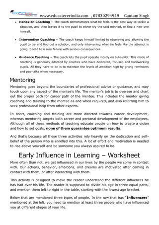 www.educatererindia.com , 07830294949 Gautam Singh
Hands-on Coaching − The coach demonstrates what he feels is the best way to tackle a
situation, and then leaves it to the pupil to either try the said method, or find a new one
himself.
Intervention Coaching − The coach keeps himself limited to observing and allowing the
pupil to try and find out a solution, and only intervening when he feels like the attempt is
going to lead to a sure failure with serious consequences.
Guidance Coaching − The coach lets the pupil operate mostly on auto-pilot. This mode of
coaching is generally adopted by coaches who have dedicated, focused and hardworking
pupils. All they have to do is to maintain the levels of ambition high by giving reminders
and pep-talks when necessary.
Mentoring
Mentoring goes beyond the boundaries of professional advice or guidance, and may
touch upon any aspect of the mentee‟s life. The mentor‟s job is to oversee and chart
out the proper path for career path of the mentee. This includes the mentor giving
coaching and training to the mentee as and when required, and also referring him to
seek professional help from other experts.
In short, coaching and training are more directed towards career development,
whereas mentoring targets both career and personal development of the employees.
Although all of these methods of teaching educate people on how to create a vision
and how to set goals, none of them guarantee optimum results.
And that‟s because all these three activities rely heavily on the dedication and self-
belief of the person who is enrolled into this. A lot of effort and motivation is needed
to rise above yourself and be someone you always aspired to be.
Early Influence in Learning – Worksheet
More often than not, we get influenced in our lives by the people we come in contact
with. Our actions, behavior, ambitions, and dreams are motivated after coming in
contact with them, or after interacting with them.
This activity is designed to make the reader understand the different influences he
has had over his life. The reader is supposed to divide his age in three equal parts,
and mention them left to right in the table, starting with the lowest age bracket.
Below that are mentioned three types of people. In the row that has “Influencers”
mentioned at the left, you need to mention at least three people who have influenced
you at different stages of your life.