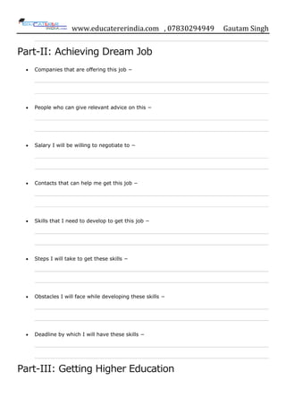 www.educatererindia.com , 07830294949 Gautam Singh
Part-II: Achieving Dream Job
Companies that are offering this job −
People who can give relevant advice on this −
Salary I will be willing to negotiate to −
Contacts that can help me get this job −
Skills that I need to develop to get this job −
Steps I will take to get these skills −
Obstacles I will face while developing these skills −
Deadline by which I will have these skills −
Part-III: Getting Higher Education