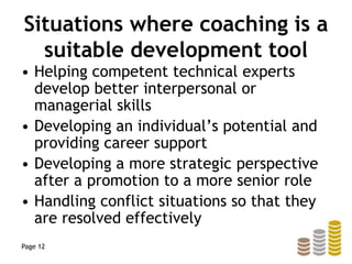 Situations where coaching is a
suitable development tool
• Helping competent technical experts
develop better interpersonal or
managerial skills
• Developing an individual’s potential and
providing career support
• Developing a more strategic perspective
after a promotion to a more senior role
• Handling conflict situations so that they
are resolved effectively
Page 12