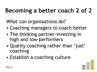 Becoming a better coach 2 of 2
What can organisations do?
• Coaching managers to coach better
• The thinking partner-investing in
high and low performers
• Quality coaching rather than ‘just’
coaching
• Establish a coaching culture
Page 19