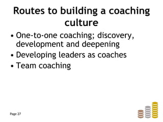 Routes to building a coaching
culture
• One-to-one coaching; discovery,
development and deepening
• Developing leaders as coaches
• Team coaching
Page 27