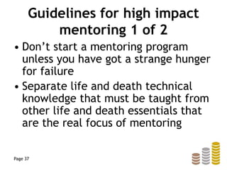 Guidelines for high impact
mentoring 1 of 2
• Don’t start a mentoring program
unless you have got a strange hunger
for failure
• Separate life and death technical
knowledge that must be taught from
other life and death essentials that
are the real focus of mentoring
Page 37