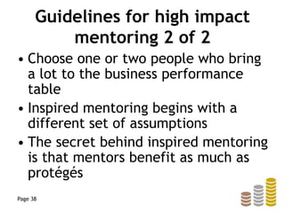 Guidelines for high impact
mentoring 2 of 2
• Choose one or two people who bring
a lot to the business performance
table
• Inspired mentoring begins with a
different set of assumptions
• The secret behind inspired mentoring
is that mentors benefit as much as
protégés
Page 38