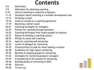 Contents5-6 Definitions
7-8 Motivators for obtaining coaching
9-10 Aims of coaching as stated by employers
11-12 Situations where coaching is a suitable development tool
13-14 Choosing a coach
15-16 Areas to include in a coaching agreement
17-19 Becoming a better coach
20-21 Coaching strategies for managers
22-23 Process for coaching through questions
24-25 Coaching techniques that inspire people to improve
26-27 Routes to building a coaching culture
28-29 Pitfalls to avoid with coaching
30-31 Apps for coaching and mentoring
32-33 Levels of dialogue for mentoring
34-35 Characteristics to look for when seeking a mentor
36-38 Guidelines for high impact mentoring
39-40 Benefits of ongoing groups for mentoring
41-42 Strategies for mentoring program managers
43-44 A broadening of the purpose of mentoring
45-46 Building blocks of mentoring in 2016
47-48 Exercise
49-50 To sum up…