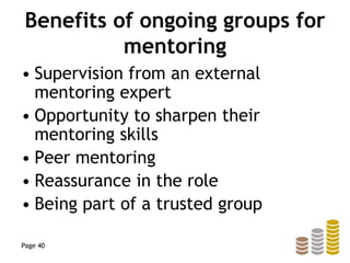 Benefits of ongoing groups for
mentoring
• Supervision from an external
mentoring expert
• Opportunity to sharpen their
mentoring skills
• Peer mentoring
• Reassurance in the role
• Being part of a trusted group
Page 40