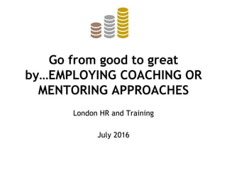 Go from good to great
by…EMPLOYING COACHING OR
MENTORING APPROACHES
London HR and Training
July 2016
 