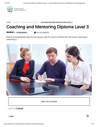 11/7/2018 Coaching and Mentoring Diploma Level 3 - London Institute of Business and Management and Management
https://www.libm.co.uk/course/level-3-diploma-in-coaching-mentoring/ 1/10
HOME / COURSE / PERSONAL DEVELOPMENT / COACHING AND MENTORING DIPLOMA LEVEL 3
Coaching and Mentoring Diploma Level 3
( 4 REVIEWS )  747 STUDENTS
Explore the appropriate ways of pursuing your role as a coach or mentor with the course. Coaching or
mentoring is …

£14.00£307.00
1 YEAR
TAKE THIS COURSE
 