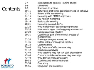 3-4     Introduction to Toronto Training and HR
           5-6     Definitions
Contents   7-9
           10-11
                   Standards to achieve
                   Behaviours that foster dependency and kill initiative
           12-13   Recent shifts in mentoring
           14-15   Mentoring with SMART objectives
           16-17   Key roles in mentoring
           18-19   Reciprocal mentoring
           20-21   Mentoring dos and don’ts
           22-24   Why mentoring or coaching programs fail
           25-26   How mentoring or coaching programs succeed
           27-29   Making coaching effective
           30-31   Coaching as part of the normal process of
                   management
           32-33   Training managers as coaches
           34-35   Hidden roles of managerial coaches
           36-38   Coaching skills
           39-40   Key features of effective coaching
           41-42   Coaches as catalysts
           43-44   Why coaching may not suit your organization
           45-46   Common mistakes when coaching sales reps
           47-49   Why don’t all managers coach?
           50-52   Coaching and mentoring trends
           53-54   Case study
           55-56   Conclusion and questions
 