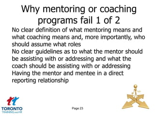 Why mentoring or coaching
      programs fail 1 of 2
No clear definition of what mentoring means and
what coaching means and, more importantly, who
should assume what roles
No clear guidelines as to what the mentor should
be assisting with or addressing and what the
coach should be assisting with or addressing
Having the mentor and mentee in a direct
reporting relationship



                     Page 23
 