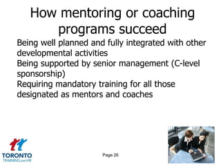 How mentoring or coaching
      programs succeed
Being well planned and fully integrated with other
developmental activities
Being supported by senior management (C-level
sponsorship)
Requiring mandatory training for all those
designated as mentors and coaches




                      Page 26
 