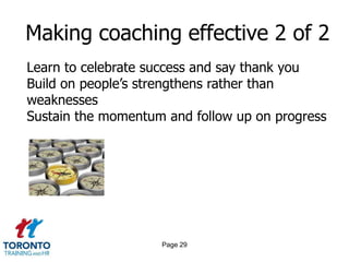 Making coaching effective 2 of 2
Learn to celebrate success and say thank you
Build on people’s strengthens rather than
weaknesses
Sustain the momentum and follow up on progress




                    Page 29
 
