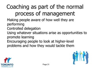 Coaching as part of the normal
   process of management
Making people aware of how well they are
performing
Controlled delegation
Using whatever situations arise as opportunities to
promote learning
Encouraging people to look at higher-level
problems and how they would tackle them




                      Page 31
 