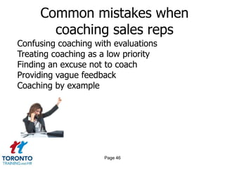 Common mistakes when
       coaching sales reps
Confusing coaching with evaluations
Treating coaching as a low priority
Finding an excuse not to coach
Providing vague feedback
Coaching by example




                     Page 46
 