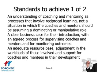 Standards to achieve 1 of 2
An understanding of coaching and mentoring as
processes that involve reciprocal learning, not a
situation in which the coaches and mentors should
be assuming a dominating or manipulative role
A clear business case for their introduction, with
an agreed process for supervising coaches and
mentors and for monitoring outcomes
An adequate resource base, adjustment in the
workloads of those involved and support for
coaches and mentees in their development

                      Page 8
 