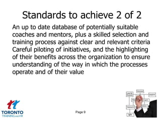 Standards to achieve 2 of 2
An up to date database of potentially suitable
coaches and mentors, plus a skilled selection and
training process against clear and relevant criteria
Careful piloting of initiatives, and the highlighting
of their benefits across the organization to ensure
understanding of the way in which the processes
operate and of their value




                        Page 9
 