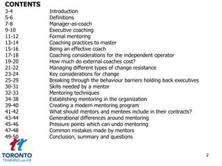 CONTENTS 
3-4 Introduction 
5-6 Definitions 
7-8 Manager-as-coach 
9-10 Executive coaching 
11-12 Formal mentoring 
13-14 Coaching practices to master 
15-16 Being an effective coach 
17-18 Coaching considerations for the independent operator 
19-20 How much do external coaches cost? 
21-22 Managing different types of change resistance 
23-24 Key considerations for change 
25-29 Breaking through the behaviour barriers holding back executives 
30-31 Skills needed by a mentor 
32-33 Mentoring techniques 
34-38 Establishing mentoring in the organization 
39-40 Creating a modern mentoring program 
41-42 What should mentors and mentees include in their contracts? 
43-44 Generational differences around mentoring 
45-46 Pressure points which can undo mentoring 
47-48 Common mistakes made by mentors 
49-50 Conclusion, summary and questions 
2 
 