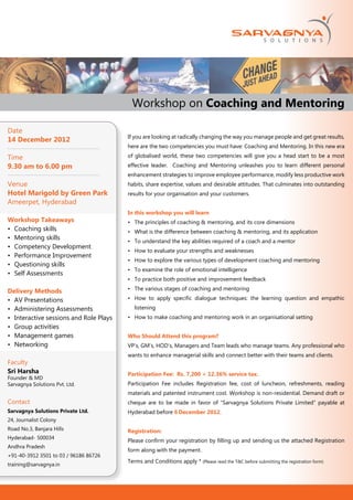 Workshop on Coaching and Mentoring

Date
                                         If you are looking at radically changing the way you manage people and get great results,
14 December 2012
                                         here are the two competencies you must have: Coaching and Mentoring. In this new era

Time                                     of globalised world, these two competencies will give you a head start to be a most
9.30 am to 6.00 pm                       effective leader. Coaching and Mentoring unleashes you to learn different personal
                                         enhancement strategies to improve employee performance, modify less productive work
Venue                                    habits, share expertise, values and desirable attitudes. That culminates into outstanding
Hotel Marigold by Green Park             results for your organisation and your customers.
Ameerpet, Hyderabad
                                         In this workshop you will learn
Workshop Takeaways                       •	 The principles of coaching & mentoring, and its core dimensions
•	 Coaching skills                       •	 What is the difference between coaching & mentoring, and its application
•	 Mentoring skills
                                         •	 To understand the key abilities required of a coach and a mentor
•	 Competency Development
                                         •	 How to evaluate your strengths and weaknesses
•	 Performance Improvement
                                         •	 How to explore the various types of development coaching and mentoring
•	 Questioning skills
                                         •	 To examine the role of emotional intelligence
•	 Self Assessments
                                         •	 To practice both positive and improvement feedback

Delivery Methods                         •	 The various stages of coaching and mentoring

•	 AV Presentations                      •	 How to apply specific dialogue techniques: the learning question and empathic
•	 Administering Assessments                listening
•	 Interactive sessions and Role Plays   •	 How to make coaching and mentoring work in an organisational setting
•	 Group activities
•	 Management games                      Who Should Attend this program?
•	 Networking                            VP’s, GM’s, HOD’s, Managers and Team leads who manage teams. Any professional who
                                         wants to enhance managerial skills and connect better with their teams and clients.
Faculty
Sri Harsha                               Participation Fee: Rs. 7,200 + 12.36% service tax.
Founder & MD
Sarvagnya Solutions Pvt. Ltd.            Participation Fee includes Registration fee, cost of luncheon, refreshments, reading
                                         materials and patented instrument cost. Workshop is non-residential. Demand draft or
Contact                                  cheque are to be made in favor of “Sarvagnya Solutions Private Limited” payable at
Sarvagnya Solutions Private Ltd.         Hyderabad before 6 December 2012.
24, Journalist Colony
Road No.3, Banjara Hills                 Registration:
Hyderabad- 500034
                                         Please confirm your registration by filling up and sending us the attached Registration
Andhra Pradesh
                                         form along with the payment.
+91-40-3912 3501 to 03 / 96186 86726
                                         Terms and Conditions apply * (Please read the T&C before submitting the registration form)
training@sarvagnya.in
 