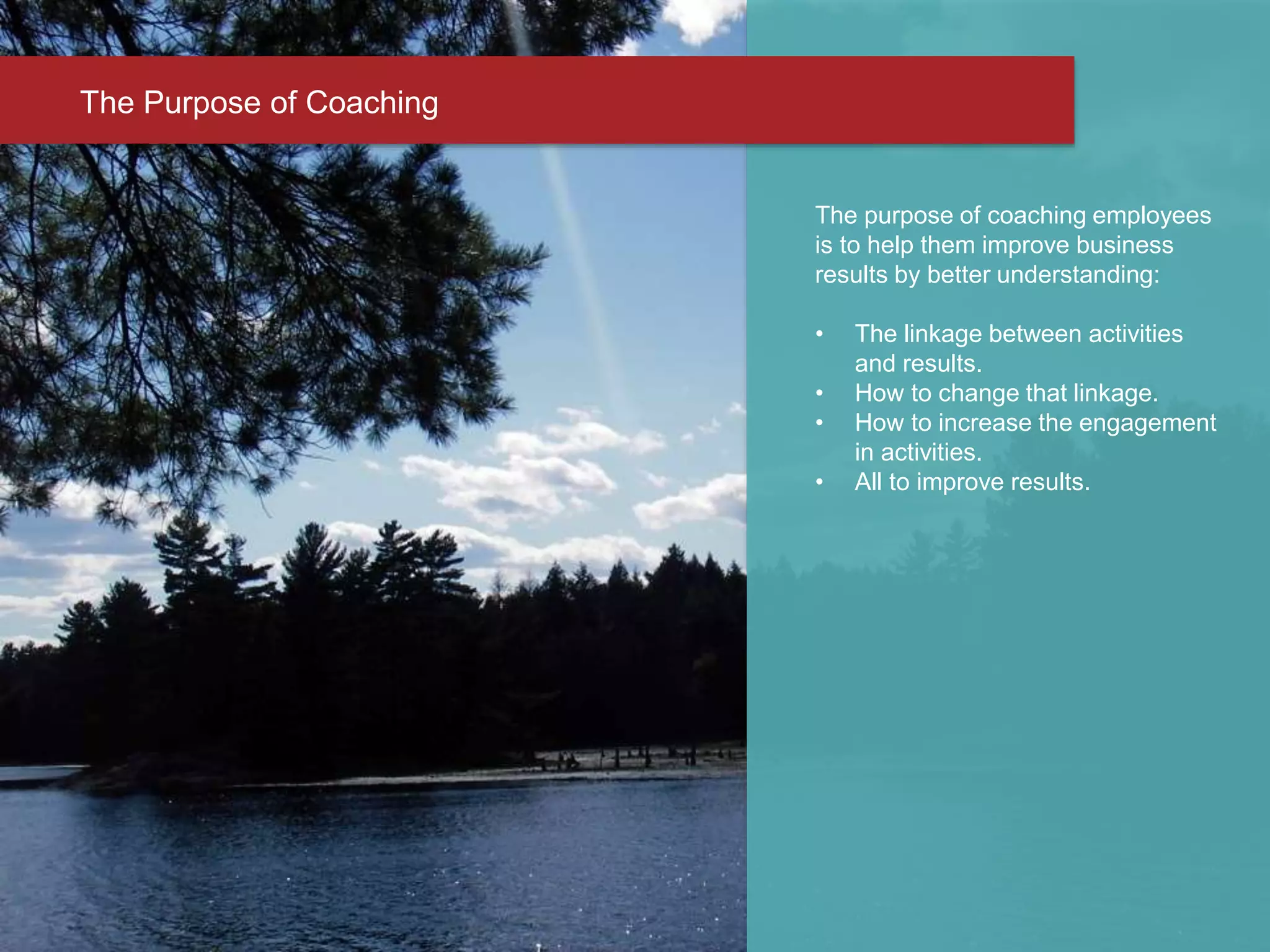 The purpose of coaching employees
is to help them improve business
results by better understanding:
• The linkage between activities
and results.
• How to change that linkage.
• How to increase the engagement
in activities.
• All to improve results.
The Purpose of Coaching
 