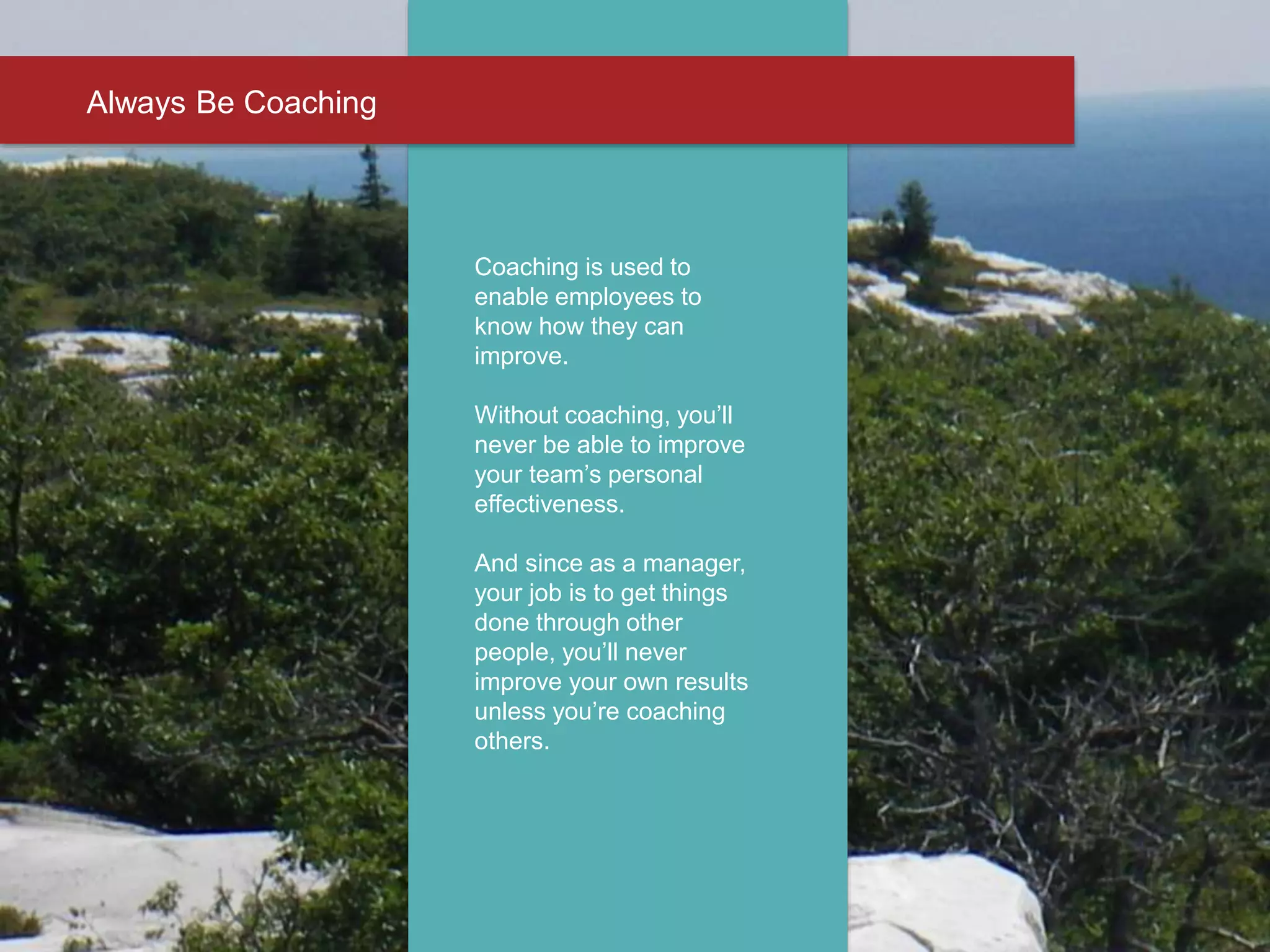 Always Be Coaching
Coaching is used to
enable employees to
know how they can
improve.
Without coaching, you’ll
never be able to improve
your team’s personal
effectiveness.
And since as a manager,
your job is to get things
done through other
people, you’ll never
improve your own results
unless you’re coaching
others.
 