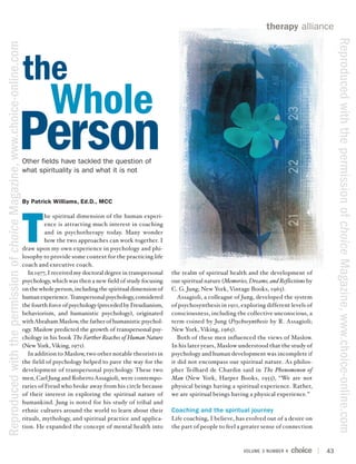therapy alliance




                                                                                                                                                                                                          Reproduced with the permission of choice Magazine, www.choice-online.com
Reproduced with the permission of choice Magazine, www.choice-online.com



                                                                           the
                                                                                      Whole
                                                           Person          Other fields have tackled the question of
                                                                           what spirituality is and what it is not



                                                                           By Patrick Williams, Ed.D., MCC




                                                                           T
                                                                                     he spiritual dimension of the human experi-
                                                                                     ence is attracting much interest in coaching
                                                                                     and in psychotherapy today. Many wonder
                                                                                     how the two approaches can work together. I
                                                                           draw upon my own experience in psychology and phi-
                                                                           losophy to provide some context for the practicing life
                                                                           coach and executive coach.
                                                                              In 1977, I received my doctoral degree in transpersonal   the realm of spiritual health and the development of
                                                                           psychology, which was then a new field of study focusing     our spiritual nature (Memories, Dreams, and Reflections by
                                                                           on the whole person, including the spiritual dimension of    C. G. Jung; New York, Vintage Books, 1965).
                                                                           human experience. Transpersonal psychology, considered          Assagioli, a colleague of Jung, developed the system
                                                                           the fourth force of psychology (preceded by Freudianism,     of psychosynthesis in 1911, exploring different levels of
                                                                           behaviorism, and humanistic psychology), originated          consciousness, including the collective unconscious, a
                                                                           with Abraham Maslow, the father of humanistic psychol-       term coined by Jung (Psychosynthesis by R. Assagioli;
                                                                           ogy. Maslow predicted the growth of transpersonal psy-       New York, Viking, 1965).
                                                                           chology in his book The Farther Reaches of Human Nature         Both of these men influenced the views of Maslow.
                                                                           (New York, Viking, 1971).                                    In his later years, Maslow understood that the study of
                                                                              In addition to Maslow, two other notable theorists in     psychology and human development was incomplete if
                                                                           the field of psychology helped to pave the way for the       it did not encompass our spiritual nature. As philos-
                                                                           development of transpersonal psychology. These two           pher Teilhard de Chardin said in The Phenomenon of
                                                                           men, Carl Jung and Roberto Assagioli, were contempo-         Man (New York, Harper Books, 1955), “We are not
                                                                           raries of Freud who broke away from his circle because       physical beings having a spiritual experience. Rather,
                                                                           of their interest in exploring the spiritual nature of       we are spiritual beings having a physical experience.”
                                                                           humankind. Jung is noted for his study of tribal and
                                                                           ethnic cultures around the world to learn about their        Coaching and the spiritual journey
                                                                           rituals, mythology, and spiritual practice and applica-      Life coaching, I believe, has evolved out of a desire on
                                                                           tion. He expanded the concept of mental health into          the part of people to feel a greater sense of connection



                                                                                                                                                                     VOLUME 3 NUMBER 4               43
