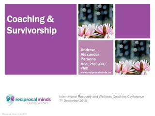© Reciprocal Minds Limited 2015
Coaching &
Survivorship
International Recovery and Wellness Coaching Conference
7th December 2015
Andrew
Alexander
Parsons
MSc, PhD, ACC,
PMC
www.reciprocalminds.co
m
 