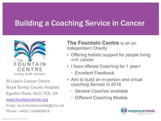 © Reciprocal Minds Limited 2015
The Fountain Centre is an an
independent Charity
• Offering holistic support for people li...