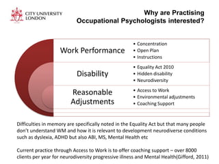 Why are Practising
Occupational Psychologists interested?
Work Performance
Disability
Reasonable
Adjustments
• Concentration
• Open Plan
• Instructions
• Equality Act 2010
• Hidden disability
• Neurodiversity
• Access to Work
• Environmental adjustments
• Coaching Support
Difficulties in memory are specifically noted in the Equality Act but that many people
don’t understand WM and how it is relevant to development neurodiverse conditions
such as dyslexia, ADHD but also ABI, MS, Mental Health etc
Current practice through Access to Work is to offer coaching support – over 8000
clients per year for neurodiversity progressive illness and Mental Health(Gifford, 2011)
 