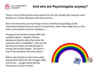 And who are Psychologists anyway?
There’s a lot of white haired social psychs from the 70s and 80s still ruling the roost
despite our current obsession with neuroscience….
But in all seriousness, we must hang on to our identity of psychology as the
interaction between the brain and it’s environment, rather than single focus on the
brain as the solution to all our problems…..
It’s going to be hard to increase WM with
repetitive games. Dyslexic Children
develop an identity when they enter the
classroom that is embedded – they are the
kid who can’t listen, the kid who gets it
wrong, the kid who forgets. The same is
true in the workplace and with careers.
Before I get started on some more white
haired psychs from the 70s (“coughs Tajfel
and Turner…. Coughs Social Identity
Theory) Let us leave it there!
 