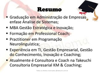 Resumo 
Graduação em Administração de Empresas enfase Ánalise de Sistemas; 
MBA Gestão Estratégica e Inovação; 
Formação em Professional Coach; 
Practitioner em Programação Neurolinguística; 
Experiência em TI, Gestão Empresarial, Gestão do Conhecimento, Inovação e Coaching; 
Atualmente é Consultora e Coach na Takeuchi Consultoria Empresarial KM & Coaching; 
Todos os direitos reservados @takeuchi.com.br  