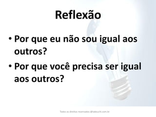 •Por que eu não sou igual aos outros? 
•Por que você precisa ser igual aos outros? 
Todos os direitos reservados @takeuchi.com.br 
Reflexão  